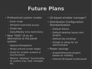Future Plans 
● Professional system modes 
– Kiosk mode 
– Whitelist-restricted access 
– Single-app 
– Daily/Weekly time restrictions 
● New “HUD” UI as an 
alternative to the panel 
system 
– Appears/disappears 
– Wraps around screen edges 
– Great for smaller screens or 
touchscreens 
– Retains “desktop” functionality 
w/ system tray, task manager, 
etc. 
● Qt-based window manager? 
● Distribution Configuration 
Standardization 
– Default theme 
– Default desktop layout and 
plugins 
– Default key bindings 
– Simple to setup for an 
administrator 
● Power savings 
– Suspend/resume plugins 
based on visibility 
– Internal Qt-based screensaver 
 