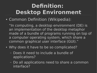 Definition: 
Desktop Environment 
● Common Definition (Wikipedia): 
“In computing, a desktop environment (DE) is 
an implementation of the desktop metaphor 
made of a bundle of programs running on top of 
a computer operating system, which share a 
common graphical user interface (GUI).” 
● Why does it have to be so complicated? 
– Does it need to include a bundle of 
applications? 
– Do all applications need to share a common 
interface? 
 