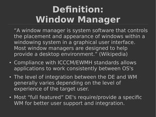 Definition: 
Window Manager 
“A window manager is system software that controls 
the placement and appearance of windows within a 
windowing system in a graphical user interface. 
Most window managers are designed to help 
provide a desktop environment.” (Wikipedia) 
● Compliance with ICCCM/EWMH standards allows 
applications to work consistently between OS's 
● The level of integration between the DE and WM 
generally varies depending on the level of 
experience of the target user. 
● Most “full featured” DE's require/provide a specific 
WM for better user support and integration. 
 