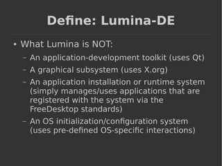 Define: Lumina-DE 
● What Lumina is NOT: 
– An application-development toolkit (uses Qt) 
– A graphical subsystem (uses X.org) 
– An application installation or runtime system 
(simply manages/uses applications that are 
registered with the system via the 
FreeDesktop standards) 
– An OS initialization/configuration system 
(uses pre-defined OS-specific interactions) 
 