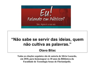 “Não sabe se servir das ideias, quem
não cultiva as palavras.”
Olavo Bilac
Todas as citações seguintes são de autoria de Silvio Luzardo,
em 2010, para homenagear os 10 anos da Biblioteca da
Faculdade de Tecnologia Senac de Florianópolis.
 