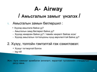 1. Амьсгалын замын бөглөршил :
- Хүүхэд амьсгалж байна уу?
- Амьсгалын замд бөглөрөл байна уу?
- Хүүхэд хөхөрсөн байна уу? / төвийн хөхрөлт байгаа эсэх/
- Хүүхэд амьсгалын тогтолцооны хүнд өөрчлөлттэй байна уу?
2. Хүзүү, толгойн гэмтэлтэй гэж сэжиглэвэл:
- Хүзүүг тогтвортой болгох
- log roll
Жич: Арга хэмжээг эрэмбэлэн ангилалт, яаралтай тусламжийн стандартын
дагуу авна.
13
 