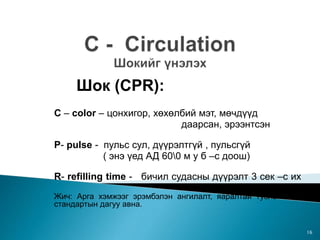Шок (CPR):
C – color – цонхигор, хөхөлбий мэт, мөчдүүд
даарсан, эрээнтсэн
P- pulse - пульс сул, дүүрэлтгүй , пульсгүй
( энэ үед АД 600 м у б –с доош)
R- refilling time - бичил судасны дүүрэлт 3 сек –с их
Жич: Арга хэмжээг эрэмбэлэн ангилалт, яаралтай тусламжийн
стандартын дагуу авна.
16
 