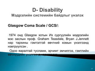 Glasgow Coma Scale / GCS/:
-1974 онд Glasgow хотын Их сургуулийн мэдрэлийн
мэс заслын проф. Graham Teasdale, Bryan J.Jennett
нар тархины гэмтэлтэй өвчтний комын үнэлгээнд
нэвтрүүлсэн .
- Одоо яаралтай тусламж, эрчимт эмчилгээ, гэмтлийн
өвчнүүдийн үнэлгээнд хэрэглэдэг.
17
 