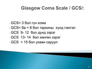 - GCS= 3 бол гүн кома
- GCS< ба = 8 бол тархины хүнд гэмтэл
- GCS 9- 12 бол дунд зэрэг
- GCS 13- 14 бол хөнгөн зэрэг
- GCS = 15 бол ухаан саруул
20
 