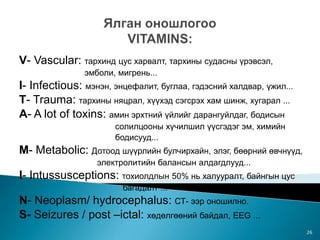 V- Vascular: тархинд цус харвалт, тархины судасны үрэвсэл,
эмболи, мигрень...
I- Infectious: мэнэн, энцефалит, буглаа, гэдэсний халдвар, үжил...
Т- Trauma: тархины няцрал, хүүхэд сэгсрэх хам шинж, хугарал ...
A- A lot of toxins: амин эрхтний үйлийг дарангуйлдаг, бодисын
солилцооны хүчилшил үүсгэдэг эм, химийн
бодисууд...
M- Metabolic: Дотоод шүүрлийн булчирхайн, элэг, бөөрний өвчнүүд,
электролитийн балансын алдагдлууд...
I- Intussusceptions: тохиолдлын 50% нь халууралт, байнгын цус
багадалт ...
N- Neoplasm/ hydrocephalus: СТ- ээр оношилно.
S- Seizures / post –ictal: хөдөлгөөний байдал, EEG ...
26
 