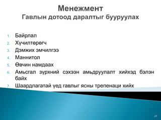 1. Байрлал
2. Хүчилтөрөгч
3. Дэмжих эмчилгээ
4. Маннитол
5. Өвчин намдаах
6. Амьсгал зүрхний сэхээн амьдруулалт хийхэд бэлэн
байх
7. Шаардлагатай үед гавлыг ясны трепенаци хийх
27
 