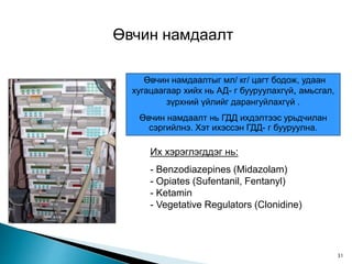 Өвчин намдаалт
Өвчин намдаалтыг мл/ кг/ цагт бодож, удаан
хугацаагаар хийх нь АД- г бууруулахгүй, амьсгал,
зүрхний үйлийг дарангуйлахгүй .
Өвчин намдаалт нь ГДД ихдэлтээс урьдчилан
сэргийлнэ. Хэт ихэссэн ГДД- г бууруулна.
Их хэрэглэгддэг нь:
- Benzodiazepines (Midazolam)
- Opiates (Sufentanil, Fentanyl)
- Ketamin
- Vegetative Regulators (Clonidine)
31
 