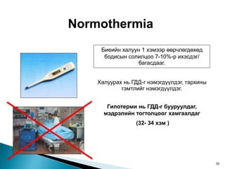 Normothermia
Биеийн халуун 1 хэмээр өөрчлөгдөхөд
бодисын солилцоо 7-10%-р ихэсдэг/
багасдааг.
Халуурах нь ГДД-г нэмэгдүүлдэг, тархины
гэмтлийг нэмэгдүүлдэг.
Гипотерми нь ГДД-г бууруулдаг,
мэдрэлийн тогтолцоог хамгаалдаг
(32- 34 хэм )
36
 