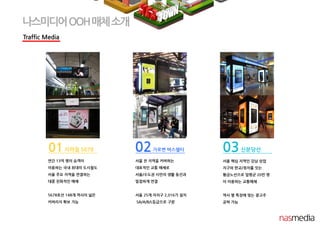 Traffic Media
나스미디어OOH매체소개
01지하철 5678
연간 13억 명의 승객이
이용하는 국내 최대의 도시철도
서울 주요 지역을 연결하는
대중 친화적인 매체
5678호선 148개 역사의 넓은
커버리지 확보 가능
02가로변 버스쉘터
서울 전 지역을 커버하는
대표적인 교통 매체로
서울/수도권 시민의 생활 동선과
밀접하게 연결
서울 25개 자치구 2,016기 설치
SA/A/B/L등급으로 구분
03신분당선
서울 핵심 지역인 강남 상업
지구와 판교/정자를 잇는
황금노선으로 일평균 20만 명
이 이용하는 교통매체
역사 별 특징에 맞는 광고주
공략 가능
 
