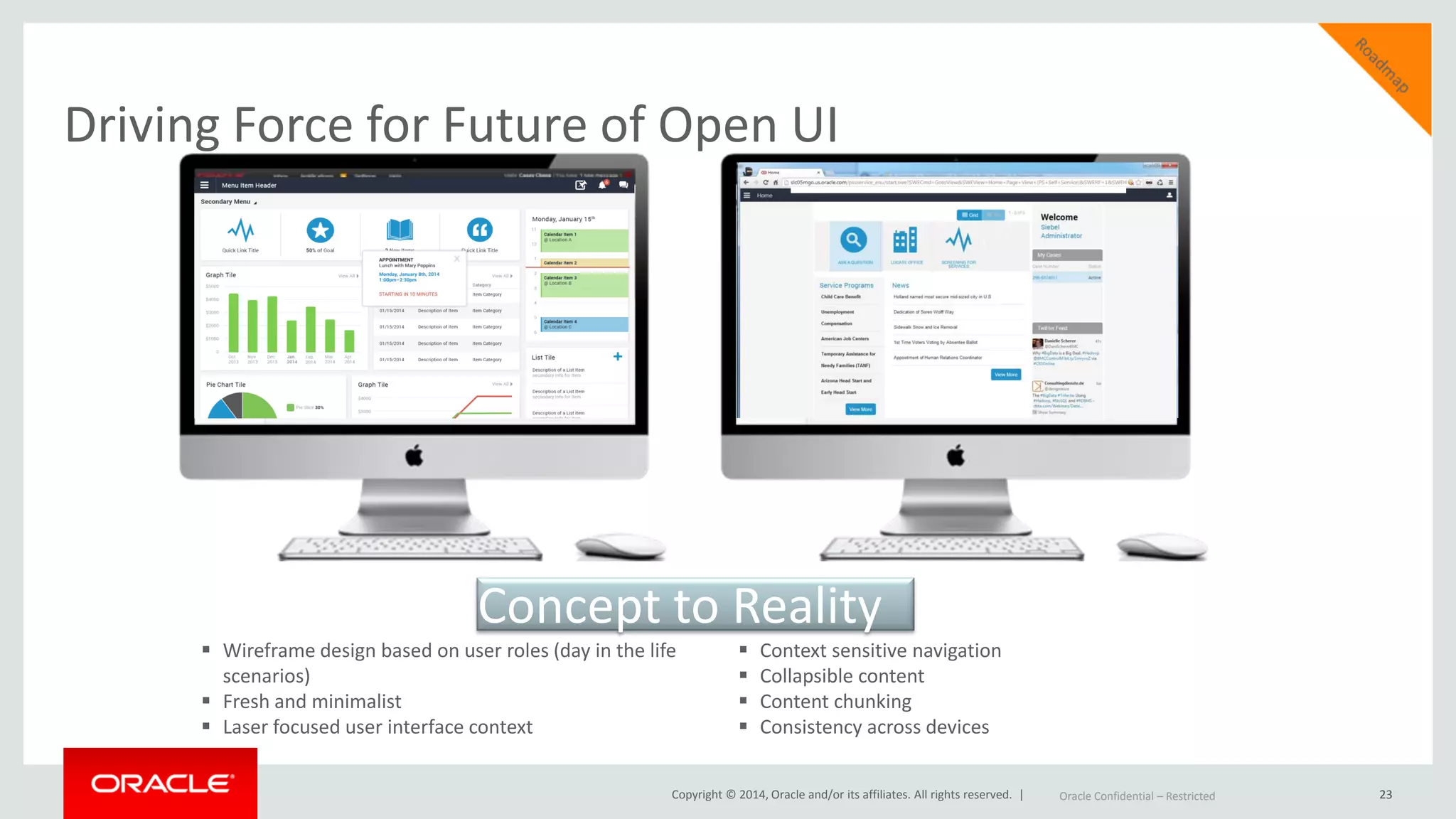 Copyright © 2014, Oracle and/or its affiliates. All rights reserved. |
Driving Force for Future of Open UI
23
 Wireframe design based on user roles (day in the life
scenarios)
 Fresh and minimalist
 Laser focused user interface context
 Context sensitive navigation
 Collapsible content
 Content chunking
 Consistency across devices
Oracle Confidential – Restricted 23Oracle Confidential – Restricted
Concept to Reality
 