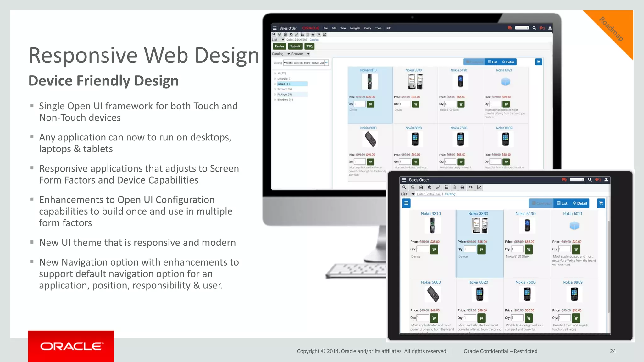 Copyright © 2014, Oracle and/or its affiliates. All rights reserved. |
Responsive Web Design
Device Friendly Design
 Single Open UI framework for both Touch and
Non-Touch devices
 Any application can now to run on desktops,
laptops & tablets
 Responsive applications that adjusts to Screen
Form Factors and Device Capabilities
 Enhancements to Open UI Configuration
capabilities to build once and use in multiple
form factors
 New UI theme that is responsive and modern
 New Navigation option with enhancements to
support default navigation option for an
application, position, responsibility & user.
24Oracle Confidential – Restricted
 