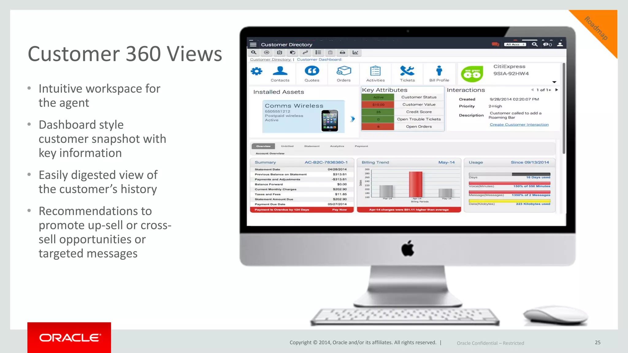 Copyright © 2014, Oracle and/or its affiliates. All rights reserved. |
Customer 360 Views
25Oracle Confidential – Restricted
• Intuitive workspace for
the agent
• Dashboard style
customer snapshot with
key information
• Easily digested view of
the customer’s history
• Recommendations to
promote up-sell or cross-
sell opportunities or
targeted messages
 