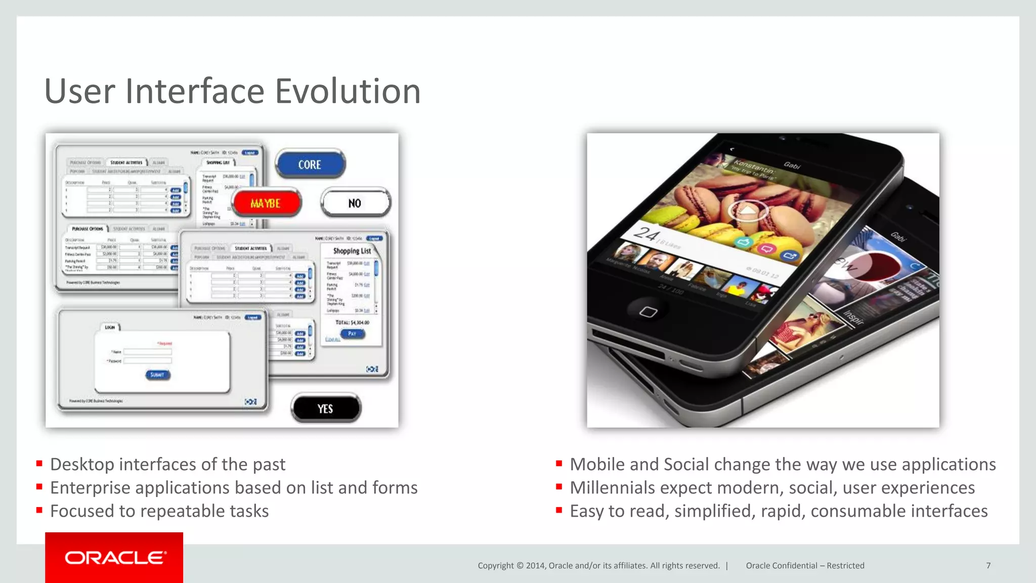 Copyright © 2014, Oracle and/or its affiliates. All rights reserved. |
User Interface Evolution
7Oracle Confidential – Restricted
 Mobile and Social change the way we use applications
 Millennials expect modern, social, user experiences
 Easy to read, simplified, rapid, consumable interfaces
 Desktop interfaces of the past
 Enterprise applications based on list and forms
 Focused to repeatable tasks
 