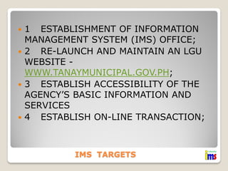 1 ESTABLISHMENT OF INFORMATION
MANAGEMENT SYSTEM (IMS) OFFICE;
 2 RE-LAUNCH AND MAINTAIN AN LGU
WEBSITE WWW.TANAYMUNICIPAL.GOV.PH;
 3 ESTABLISH ACCESSIBILITY OF THE
AGENCY’S BASIC INFORMATION AND
SERVICES
 4 ESTABLISH ON-LINE TRANSACTION;


IMS TARGETS

 