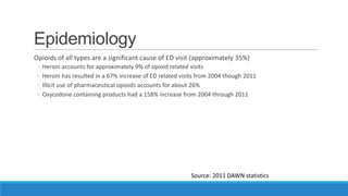 Epidemiology
Opioids of all types are a significant cause of ED visit (approximately 35%)
◦
◦
◦
◦

Heroin accounts for approximately 9% of opioid related visits
Heroin has resulted in a 67% increase of ED related visits from 2004 though 2011
Illicit use of pharmaceutical opioids accounts for about 26%
Oxycodone containing products had a 158% increase from 2004 through 2011

Source: 2011 DAWN statistics

 