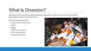 What is Diversion?
Diversion is the use of prescribed substances (Opioids are just one drug class that is often
diverted) for illicit or recreational use.
How are Drugs Diverted?
◦
◦
◦
◦
◦
◦

Hospice/Home Health Care
Visitors
Family
Health Care providers
Public Safety Workers
Professional Patients.

 