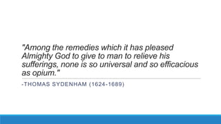 "Among the remedies which it has pleased
Almighty God to give to man to relieve his
sufferings, none is so universal and so efficacious
as opium."
-THOMAS SYDENHAM (1624 -1689)

 