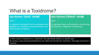 What is a Toxidrome?
syn·drome (ⱪ
sinⱪdrōm
/)

tox·i·drome (ⱪ
täksiⱪdrōm
/)

noun

noun

1. a group of symptoms that consistently occur
together or a condition characterized by a set
of associated symptoms.

1. a group of signs and symptoms constituting
the basis for a diagnosis of poisoning.

In other words: A toxidrome is a “syndrome” that specifically relates to a specific toxin
Be cautious, many syndromes/toxidromes are subtle and overlap their symptoms. Thorough assessment is
essential

 