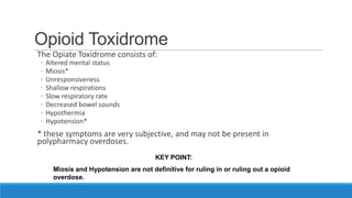 Opioid Toxidrome
The Opiate Toxidrome consists of:
◦
◦
◦
◦
◦
◦
◦
◦

Altered mental status
Miosis*
Unresponsiveness
Shallow respirations
Slow respiratory rate
Decreased bowel sounds
Hypothermia
Hypotension*

* these symptoms are very subjective, and may not be present in
polypharmacy overdoses.
KEY POINT:
Miosis and Hypotension are not definitive for ruling in or ruling out a opioid
overdose.

 