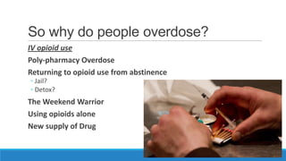 So why do people overdose?
IV opioid use
Poly-pharmacy Overdose
Returning to opioid use from abstinence
◦ Jail?
◦ Detox?

The Weekend Warrior
Using opioids alone
New supply of Drug

 