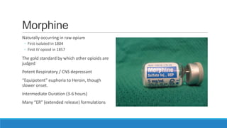 Morphine
Naturally occurring in raw opium
◦ First isolated in 1804
◦ First IV opioid in 1857

The gold standard by which other opioids are
judged
Potent Respiratory / CNS depressant
“Equipotent” euphoria to Heroin, though
slower onset.
Intermediate Duration (3-6 hours)
Many “ER” (extended release) formulations

 