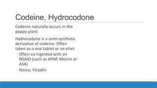 Codeine, Hydrocodone
Codeine naturally occurs in the
poppy plant

Hydrocodone is a semi-synthetic
derivative of codeine. Often
taken as a oral tablet or an elixir
◦ Often co-ingested with an
NSAID (such as APAP, Motrin or
ASA)
◦ Norco, Vicodin

 