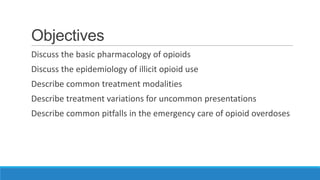 Objectives
Discuss the basic pharmacology of opioids
Discuss the epidemiology of illicit opioid use

Describe common treatment modalities
Describe treatment variations for uncommon presentations
Describe common pitfalls in the emergency care of opioid overdoses

 