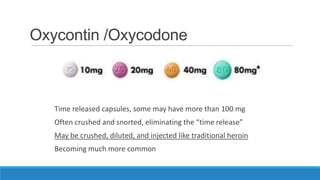 Oxycontin /Oxycodone

Time released capsules, some may have more than 100 mg
Often crushed and snorted, eliminating the “time release”
May be crushed, diluted, and injected like traditional heroin

Becoming much more common

 