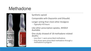 Methadone
Synthetic opioid

Comparable with Oxycontin and Dilaudid.
Longer acting than most other Analgesic
◦ Typically 4-8 hours

Like other prescription opiates, WIDELY
Available
One study showed of 18 methadone related
deaths:
◦ Less than ½ were prescribed methadone
◦ Only three were prescribed methadone through a
methadone tx program

 