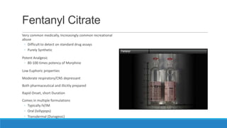 Fentanyl Citrate
Very common medically, Increasingly common recreational
abuse
◦ Difficult to detect on standard drug assays
◦ Purely Synthetic
Potent Analgesic
◦ 80-100 times potency of Morphine
Low Euphoric properties
Moderate respiratory/CNS depressant
Both pharmaceutical and illicitly prepared
Rapid Onset, short Duration
Comes in multiple formulations
◦ Typically IV/IM
◦ Oral (lollypops)
◦ Transdermal (Duragesic)

 