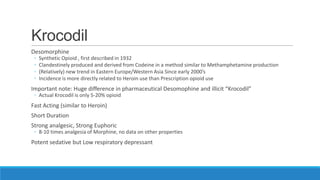 Krocodil
Desomorphine
◦
◦
◦
◦

Synthetic Opioid , first described in 1932
Clandestinely produced and derived from Codeine in a method similar to Methamphetamine production
(Relatively) new trend in Eastern Europe/Western Asia Since early 2000’s
Incidence is more directly related to Heroin use than Prescription opioid use

Important note: Huge difference in pharmaceutical Desomophine and illicit “Krocodil”
◦ Actual Krocodil is only 5-20% opioid

Fast Acting (similar to Heroin)
Short Duration
Strong analgesic, Strong Euphoric

◦ 8-10 times analgesia of Morphine, no data on other properties

Potent sedative but Low respiratory depressant

 
