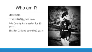 Who am I?
Steve Cole
croaker260@gmail.com
Ada County Paramedics for 15
years
EMS for 23 (and counting) years

 