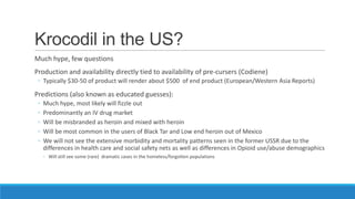 Krocodil in the US?
Much hype, few questions
Production and availability directly tied to availability of pre-cursers (Codiene)
◦ Typically $30-50 of product will render about $500 of end product (European/Western Asia Reports)

Predictions (also known as educated guesses):
◦
◦
◦
◦
◦

Much hype, most likely will fizzle out
Predominantly an IV drug market
Will be misbranded as heroin and mixed with heroin
Will be most common in the users of Black Tar and Low end heroin out of Mexico
We will not see the extensive morbidity and mortality patterns seen in the former USSR due to the
differences in health care and social safety nets as well as differences in Opioid use/abuse demographics
◦ Will still see some (rare) dramatic cases in the homeless/forgotten populations

 