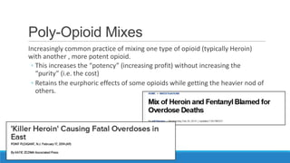 Poly-Opioid Mixes
Increasingly common practice of mixing one type of opioid (typically Heroin)
with another , more potent opioid.
◦ This increases the “potency” (increasing profit) without increasing the
“purity” (i.e. the cost)
◦ Retains the eurphoric effects of some opioids while getting the heavier nod of
others.

 