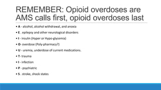 REMEMBER: Opioid overdoses are
AMS calls first, opioid overdoses last
• A - alcohol, alcohol withdrawal, and anoxia
• E . epilepsy and other neurological disorders
• I - insulin (Hyper or Hypo-glycemia)
• O- overdose (Poly-pharmacy?)
• U - uremia, underdose of current medications.
• T- trauma

• I - infection
• P - psychiatric
• S . stroke, shock states

 
