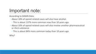 Important note:
According to DAWN Data:
◦ About 18% of opioid related cases will also have alcohol.
◦ This is about 137% more common now than 10 years ago.
◦ About 10% of opioid related cases will also involve another pharmaceutical
or illicit substance
◦ This is about 84% more common today than 10 years ago
Why?

 