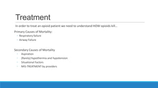 Treatment
In order to treat an opioid patient we need to understand HOW opioids kill…
Primary Causes of Mortality:
◦ Respiratory failure
◦ Airway Failure

Secondary Causes of Mortality
◦
◦
◦
◦

Aspiration
(Rarely) hypothermia and hypotension
Situational Factors
MIS-TREATMENT by providers

 