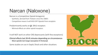 Narcan (Naloxone)
Narcan is a Competitive Opioid Antagonist
◦ Synthetic, derived from Thebain since the 1960’s
◦ Competitive means it will KICK OFF Opioids from receptors

Predominantly works on μ (MU) receptors
◦ Minimal effects on other opioid receptors

It will NOT work on other CNS depressants (with few exceptions)

Clinical effects last 20-45 minutes depending on circumstances
◦ Most opioids last longer (exception IV fentanyl)

Some studies on use in Septic Shock and other situations

 