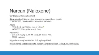 Narcan (Naloxone)
Ventilation/stimulation first
Slow admin of Narcan, just enough to make them breath
◦ ABSOLUTELY NO PUNATIVE ADMINISTRATION!!!

Adult:

◦ IV, SL: 0.1-2 mg PRN to a max of 10 mg.*
◦ IN/IM/ETT, IV in cardiac arrest: 2 mg.

Pediatrics:

◦ 0.01-0.05 mg/kg IV, IO, IM, SubQ, ET. Repeat PRN.
◦ MAX 2 mg/dose

High doses may be needed if drug is synthetic
Watch for re-sedation due to Narcan’s short duration (about 20-30 minutes)

 