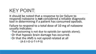 KEY POINT:
It should be noted that a response to (or failure to
respond) naloxone is not considered a reliable diagnostic
tool in determining if a patient has consumed opoiods.
Failure to respond to a total dose of 10 mg of naloxone
usually indicates:
◦ That poisoning is not due to opioids (or opioids alone);

◦Or that hypoxic brain damage has occurred.
◦Or that the AMS is not opioid related at all
◦ (A-E-I-O-U-T-I-P-S)

 