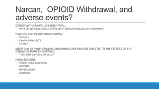Narcan, OPIOID Withdrawal, and
adverse events?
OPIOID WITHDRAWAL IS RARELY FATAL.

◦ WHY DO WE HAVE FATAL EVENTS WITH NARCAN INDUCES WITHDRAWAL?

Have you ever heard Narcan causing :
◦ Seizures
◦ Cardiac Arrest (VT)
◦ Stroke?

MOST (not all ) WITHDRAWAL SYNDROMES ARE RELATED DIRECTLY TO THE EFFECTS OF THE
DRUG/SUBSTANCES INVOLVED.
◦ Then WHY do these S/S occur?

FOUR REASONS:
◦
◦
◦
◦

SYNPATHETIC RESPONSE
HYPOXIA
HYPERCARBIA
ACIDOSIS

 