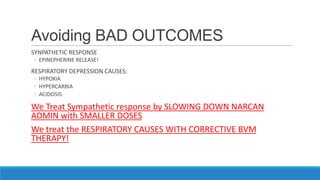 Avoiding BAD OUTCOMES
SYNPATHETIC RESPONSE
◦ EPINEPHERINE RELEASE!

RESPIRATORY DEPRESSION CAUSES:
◦ HYPOXIA
◦ HYPERCARBIA
◦ ACIDOSIS

We Treat Sympathetic response by SLOWING DOWN NARCAN
ADMIN with SMALLER DOSES
We treat the RESPIRATORY CAUSES WITH CORRECTIVE BVM
THERAPY!

 