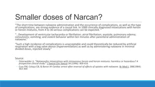 Smaller doses of Narcan?
“The short time between naloxone administration and the occurrence of complications, as well as the type
of complications, are strong evidence of a causal link. In 1000 clinically diagnosed intoxications with heroin
or heroin mixtures, from 4 to 30 serious complications can be expected. “
“…Development of ventricular tachycardia or fibrillation; atrial fibrillation; asystole; pulmonary edema;
convulsions; vomiting; and violent behavior within ten minutes after parenteral administration of
naloxone.”
“Such a high incidence of complications is unacceptable and could theoretically be reduced by artificial
respiration with a bag valve device (hyperventilation) as well as by administering naloxone in minimal
divided doses, injected slowly.”

Source:

◦ Osterwalder JJ. “Naloxonefor intoxications with intravenous heroin and heroin mixtures: harmless or hazardous? A
prospective clinical study.” J Toxicol Clin Toxicol 34 (1996): 409-416
◦ Cuss FM, Colaço CB, & Baron JH Cardiac arrest after reversal of effects of opiates with naloxone. Br Med J, 288(1984):
363-364

 