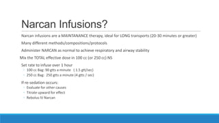 Narcan Infusions?
Narcan infusions are a MAINTANANCE therapy, ideal for LONG transports (20-30 minutes or greater)
Many different methods/compositions/protocols
Administer NARCAN as normal to achieve respiratory and airway stability

Mix the TOTAL effective dose in 100 cc (or 250 cc) NS
Set rate to infuse over 1 hour
◦ 100 cc Bag: 90 gtts a minute ( 1.5 gtt/sec)
◦ 250 cc Bag: 250 gtts a minute (4 gtts / sec)

If re-sedation occurs:
◦ Evaluate for other causes
◦ Titrate upward for effect
◦ Rebolus IV Narcan

 