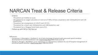 NARCAN Treat & Release Criteria
◦ Criteria:
◦ The patient can mobilize as usual;
◦ The patient has an oxygen saturation on room air of >92%; 3) have a respiratory rate >10 breaths/min and <20
breaths/min;
◦ The patient has a temperature of >35.0°C and <37.5°C;
◦ The patient has a heart rate >50 beats/min and <100 beats/min; and
◦ The patient has a Glasgow Coma Scale score of 15.

◦ Follow up with IM (or SQ) Narcan

References:
◦ Christenson J, Etherington J, Grafstein E, et al. Early discharge of patients with presumed opioid overdose:
development of a clinical prediction rule. Acad Emerg Med 2000;7(10);1110-18.
◦ Wanger K, Brough L, MacMillan I, et al. Intravenous vs subcutaneous naloxone for out-of-hospital management of
presumed opioid overdose. Acad Emerg Med 1998;5(4);293-9.

 