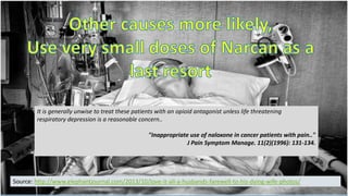 It is generally unwise to treat these patients with an opioid antagonist unless life threatening
respiratory depression is a reasonable concern..
"Inappropriate use of naloxone in cancer patients with pain.."
J Pain Symptom Manage. 11(2)(1996): 131-134.

Source: http://www.elephantjournal.com/2013/10/love-it-all-a-husbands-farewell-to-his-dying-wife-photos/

 
