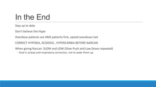 In the End
Stay up to date
Don’t believe the Hype
Overdose patients are AMS patients first, opioid overdoses last
CORRECT HYPOXIA, ACIDOSIS , HYPERCARBIA BEFORE NARCAN
When giving Narcan: SLOW and LOW (Slow Push and Low Doses repeated)
◦ Goal is airway and respiratory correction, not to wake them up

 