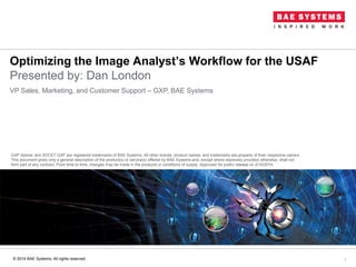Optimizing the Image Analyst’s Workflow for the USAF
Presented by: Dan London
1
VP Sales, Marketing, and Customer Support – GXP, BAE Systems
GXP Xplorer and SOCET GXP are registered trademarks of BAE Systems. All other brands, product names, and trademarks are property of their respective owners.
This document gives only a general description of the product(s) or service(s) offered by BAE Systems and, except where expressly provided otherwise, shall not
form part of any contract. From time to time, changes may be made in the products or conditions of supply. Approved for public release on 2/10/2014.
© 2014 BAE Systems. All rights reserved.
 