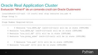 Oracle Real Application Cluster 
Evaluación "What-If" de un comando crsctl con Oracle Clusterware 
[oracle@oel6-112-rac1 ~]$ crsctl eval stop resource ora.asm -f 
Stage Group 1: 
-------------------------------------------------------------------------------- 
Stage Number Required Action 
-------------------------------------------------------------------------------- 
1 Y Resource 'ora.DATA.dg' (oel6-112-rac1) will be in state [OFFLINE] 
Y Resource 'ora.DATA.dg' (oel6-112-rac2) will be in state [OFFLINE] 
Y Resource 'ora.orcl.db' (2/1) will be in state [OFFLINE] 
Y Resource 'ora.proxy_advm' (oel6-112-rac1) will be in state [OFFLINE] 
2 Y Resource 'ora.asm' (1/1) will be in state [OFFLINE] 
Y Resource 'ora.asm' (2/1) will be in state [OFFLINE] 
11 
 
